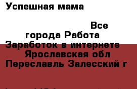  Успешная мама                                                                 - Все города Работа » Заработок в интернете   . Ярославская обл.,Переславль-Залесский г.